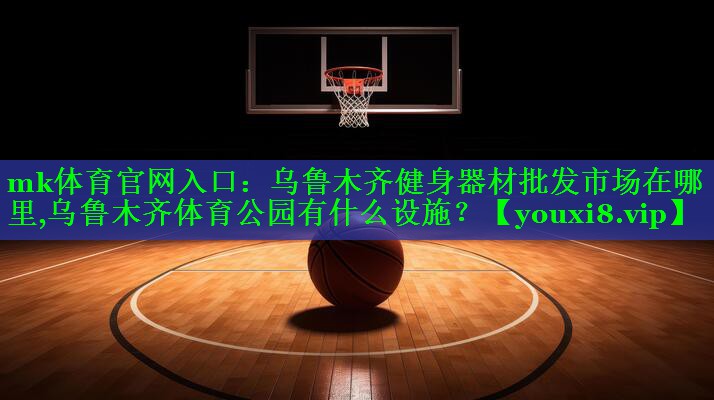 mk体育官网入口：乌鲁木齐健身器材批发市场在哪里,乌鲁木齐体育公园有什么设施？