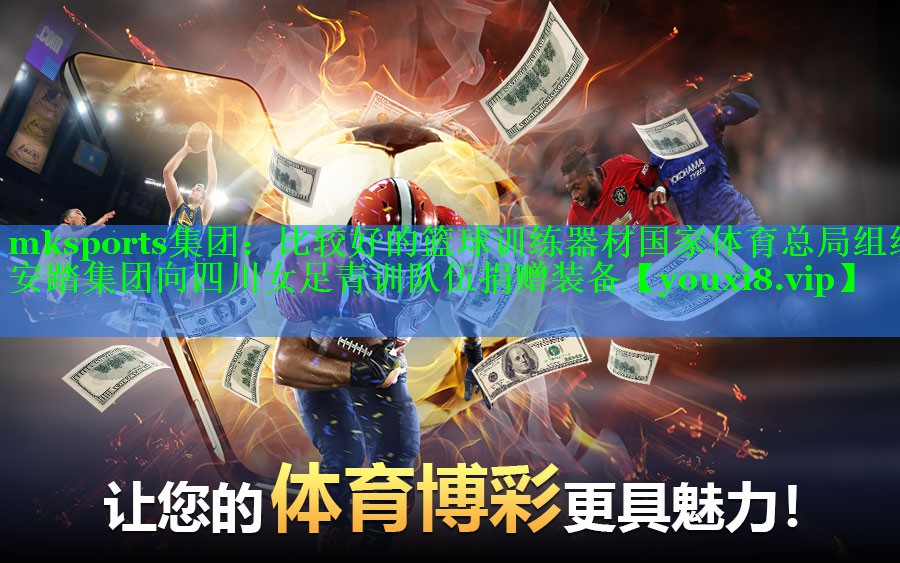 mksports集团：比较好的篮球训练器材国家体育总局组织安踏集团向四川女足青训队伍捐赠装备