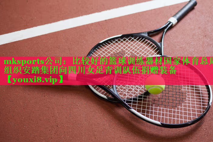 mksports公司：比较好的篮球训练器材国家体育总局组织安踏集团向四川女足青训队伍捐赠装备
